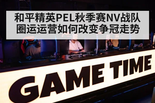 和平精英PEL秋季赛NV战队圈运运营如何改变争冠走势
