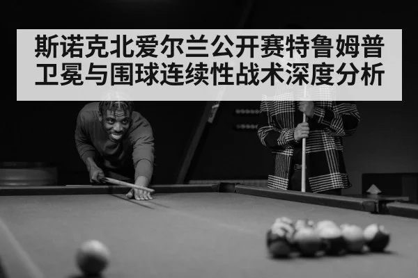 斯诺克北爱尔兰公开赛特鲁姆普卫冕与围球连续性战术深度分析 - Starrysky Spor